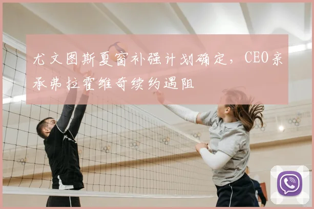 尤文图斯夏窗补强计划确定,CEO亲承弗拉霍维奇续约遇阻