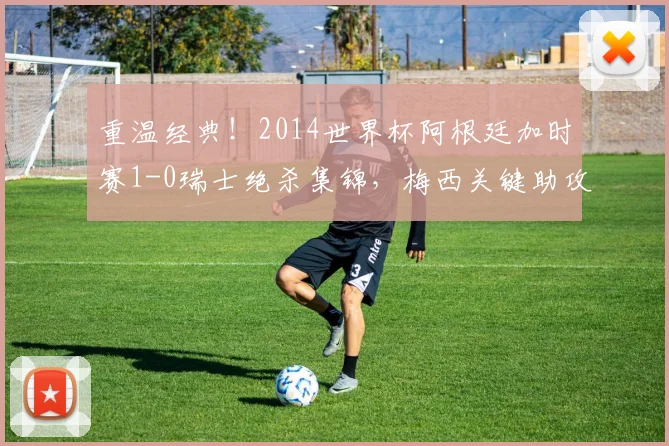 重温经典!2014世界杯阿根廷加时赛1-0瑞士绝杀集锦,梅西关键助攻全解析