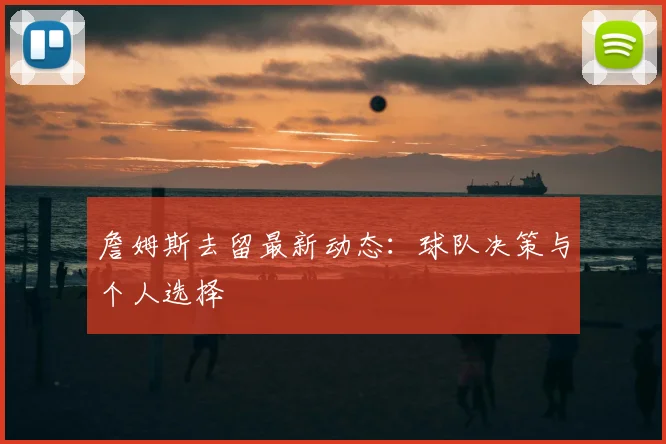 詹姆斯去留最新动态:球队决策与个人选择