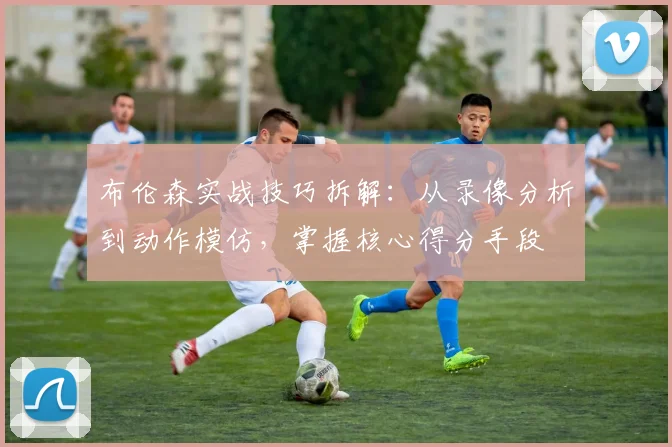 布伦森实战技巧拆解:从录像分析到动作模仿,掌握核心得分手段