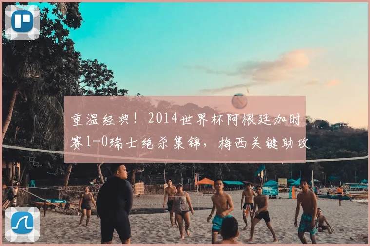 重温经典!2014世界杯阿根廷加时赛1-0瑞士绝杀集锦,梅西关键助攻全解析