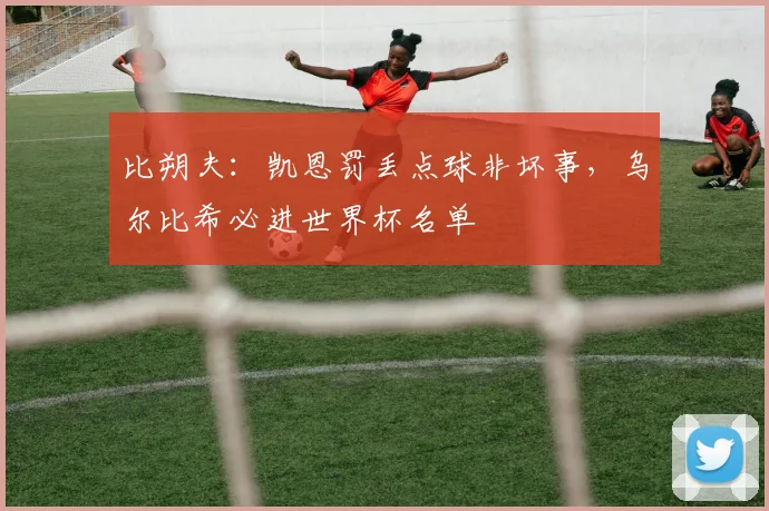 比朔夫:凯恩罚丢点球非坏事,乌尔比希必进世界杯名单