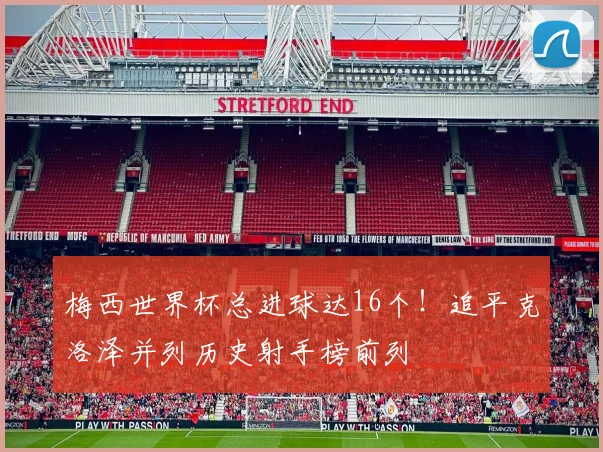 梅西世界杯总进球达16个！追平克洛泽并列历史射手榜前列