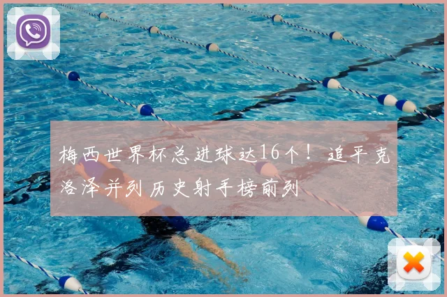 梅西世界杯总进球达16个!追平克洛泽并列历史射手榜前列