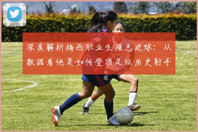 深度解析梅西职业生涯总进球：从数据看他是如何登顶足坛历史射手王的