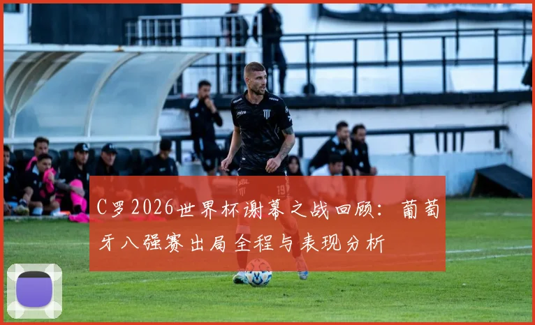 C罗2026世界杯谢幕之战回顾:葡萄牙八强赛出局全程与表现分析