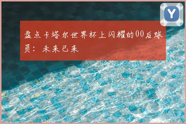 盘点卡塔尔世界杯上闪耀的00后球员:未来已来