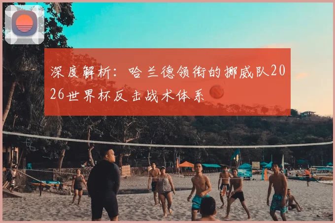 深度解析:哈兰德领衔的挪威队2026世界杯反击战术体系